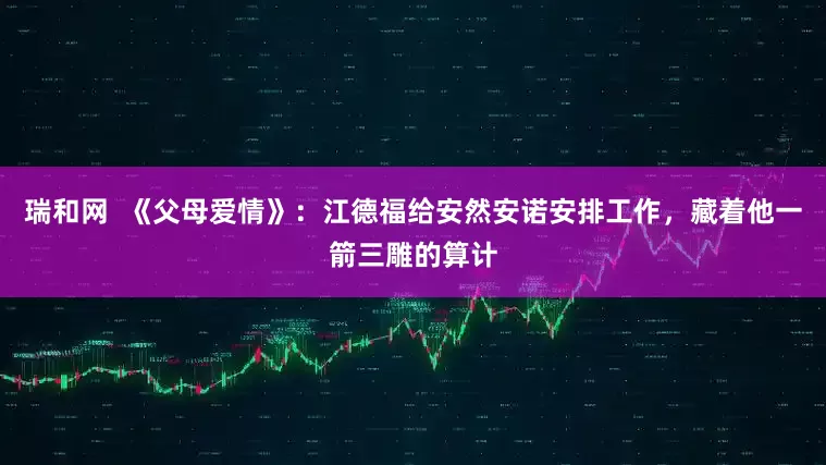 瑞和网  《父母爱情》：江德福给安然安诺安排工作，藏着他一箭三雕的算计