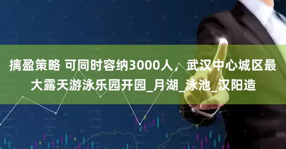 摛盈策略 可同时容纳3000人，武汉中心城区最大露天游泳乐园开园_月湖_泳池_汉阳造