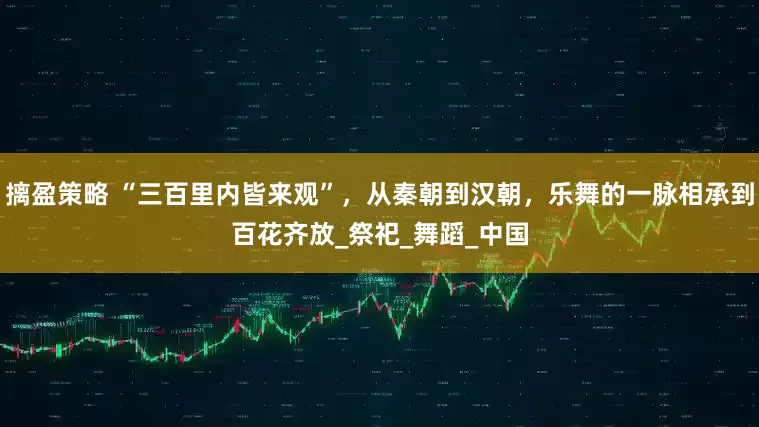 摛盈策略 “三百里内皆来观”，从秦朝到汉朝，乐舞的一脉相承到百花齐放_祭祀_舞蹈_中国