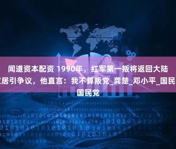 闻道资本配资 1990年，红军第一叛将返回大陆定居引争议，他直言：我不算叛党_龚楚_邓小平_国民党
