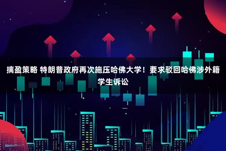 摛盈策略 特朗普政府再次施压哈佛大学！要求驳回哈佛涉外籍学生诉讼