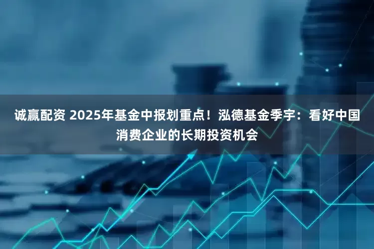 诚赢配资 2025年基金中报划重点！泓德基金季宇：看好中国消费企业的长期投资机会