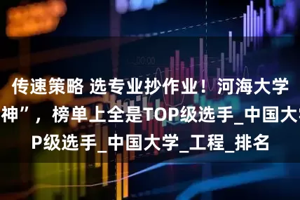 传速策略 选专业抄作业！河海大学专业直接“封神”，榜单上全是TOP级选手_中国大学_工程_排名