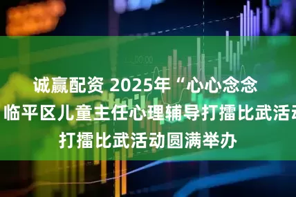 诚赢配资 2025年“心心念念 技绎精彩”临平区儿童主任心理辅导打擂比武活动圆满举办