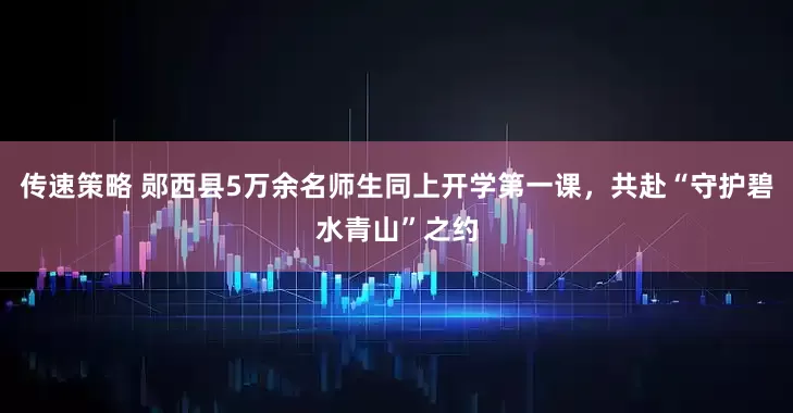 传速策略 郧西县5万余名师生同上开学第一课，共赴“守护碧水青山”之约