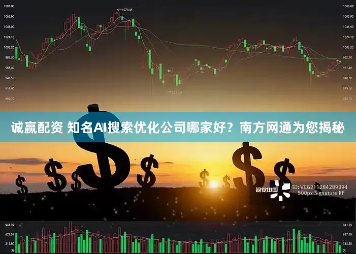 诚赢配资 知名AI搜索优化公司哪家好？南方网通为您揭秘