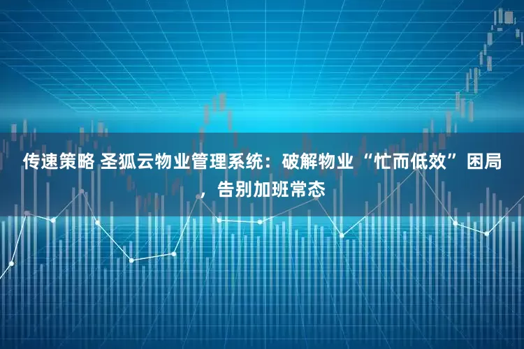 传速策略 圣狐云物业管理系统：破解物业 “忙而低效” 困局，告别加班常态